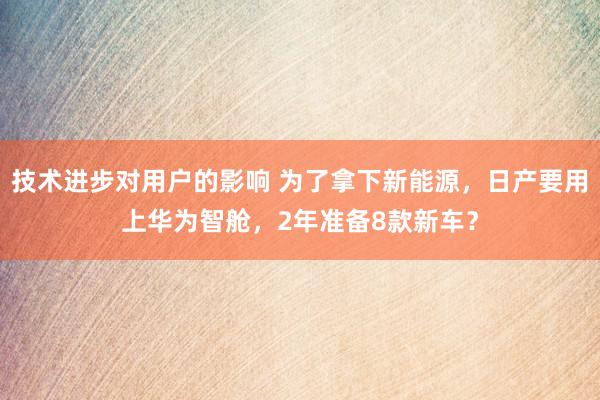 技术进步对用户的影响 为了拿下新能源，日产要用上华为智舱，2年准备8款新车？