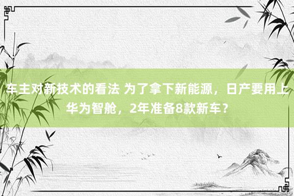 车主对新技术的看法 为了拿下新能源，日产要用上华为智舱，2年准备8款新车？