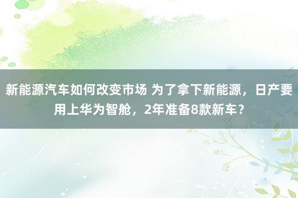 新能源汽车如何改变市场 为了拿下新能源，日产要用上华为智舱，2年准备8款新车？