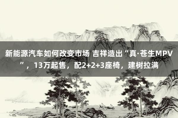 新能源汽车如何改变市场 吉祥造出“真·苍生MPV”，13万起售，配2+2+3座椅，建树拉满