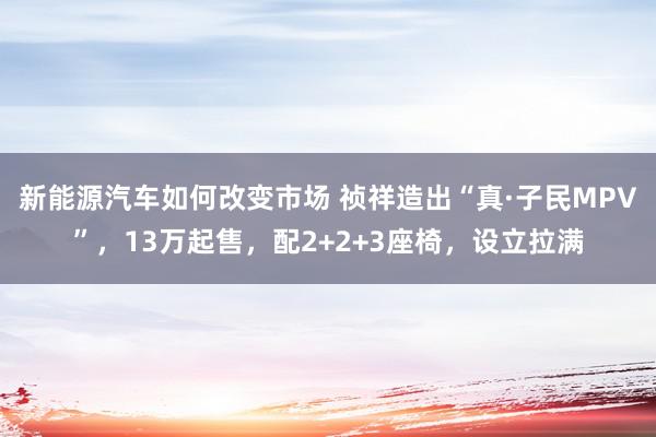 新能源汽车如何改变市场 祯祥造出“真·子民MPV”，13万起售，配2+2+3座椅，设立拉满