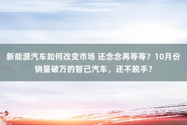 新能源汽车如何改变市场 还念念再等等？10月份销量破万的智己汽车，还不脱手？