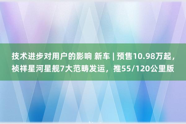 技术进步对用户的影响 新车 | 预售10.98万起，祯祥星河星舰7大范畴发运，推55/120公里版