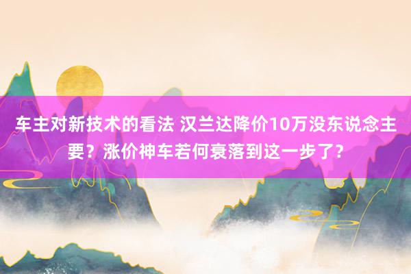 车主对新技术的看法 汉兰达降价10万没东说念主要？涨价神车若何衰落到这一步了？