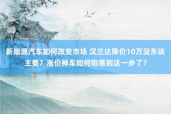 新能源汽车如何改变市场 汉兰达降价10万没东谈主要？涨价神车如何陷落到这一步了？