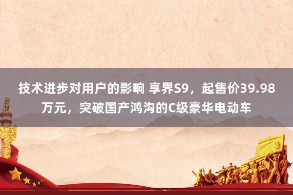 技术进步对用户的影响 享界S9，起售价39.98万元，突破国产鸿沟的C级豪华电动车