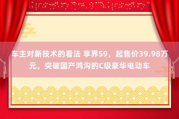 车主对新技术的看法 享界S9，起售价39.98万元，突破国产鸿沟的C级豪华电动车