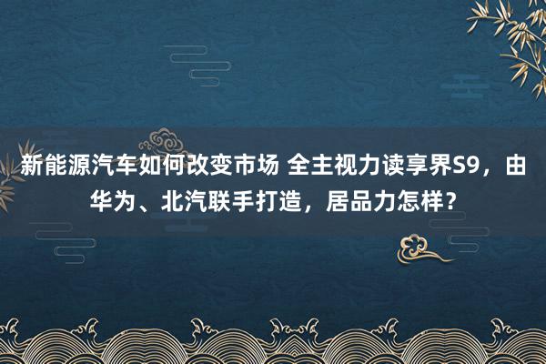 新能源汽车如何改变市场 全主视力读享界S9，由华为、北汽联手打造，居品力怎样？