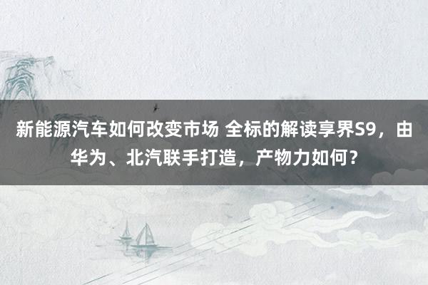 新能源汽车如何改变市场 全标的解读享界S9，由华为、北汽联手打造，产物力如何？