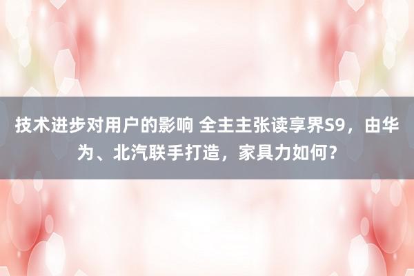 技术进步对用户的影响 全主主张读享界S9，由华为、北汽联手打造，家具力如何？