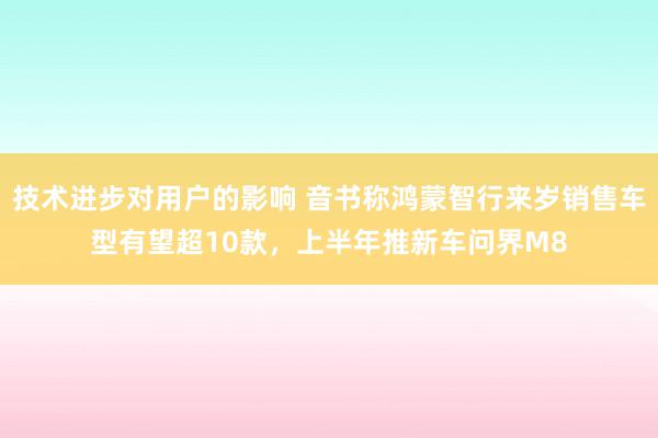 技术进步对用户的影响 音书称鸿蒙智行来岁销售车型有望超10款，上半年推新车问界M8