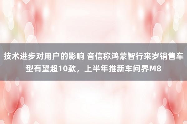 技术进步对用户的影响 音信称鸿蒙智行来岁销售车型有望超10款，上半年推新车问界M8