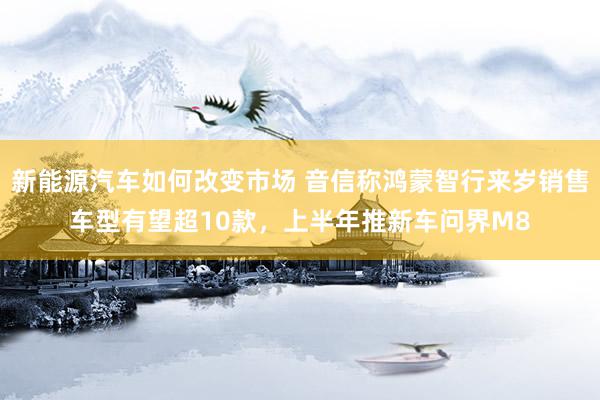 新能源汽车如何改变市场 音信称鸿蒙智行来岁销售车型有望超10款，上半年推新车问界M8