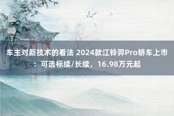 车主对新技术的看法 2024款江铃羿Pro轿车上市：可选标续/长续，16.98万元起