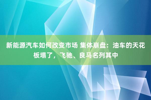 新能源汽车如何改变市场 集体崩盘：油车的天花板塌了，飞驰、良马名列其中