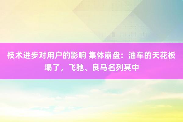 技术进步对用户的影响 集体崩盘：油车的天花板塌了，飞驰、良马名列其中