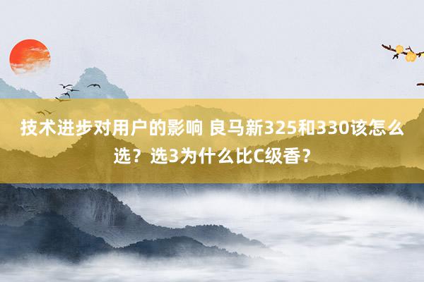 技术进步对用户的影响 良马新325和330该怎么选？选3为什么比C级香？