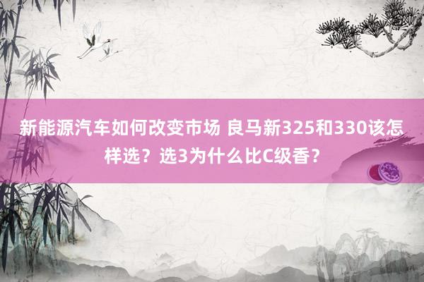 新能源汽车如何改变市场 良马新325和330该怎样选？选3为什么比C级香？