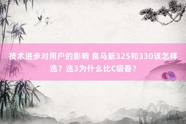 技术进步对用户的影响 良马新325和330该怎样选？选3为什么比C级香？