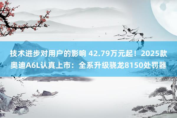 技术进步对用户的影响 42.79万元起！2025款奥迪A6L认真上市：全系升级骁龙8150处罚器