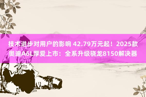 技术进步对用户的影响 42.79万元起！2025款奥迪A6L厚爱上市：全系升级骁龙8150解决器