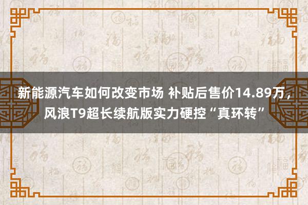 新能源汽车如何改变市场 补贴后售价14.89万，风浪T9超长续航版实力硬控“真环转”