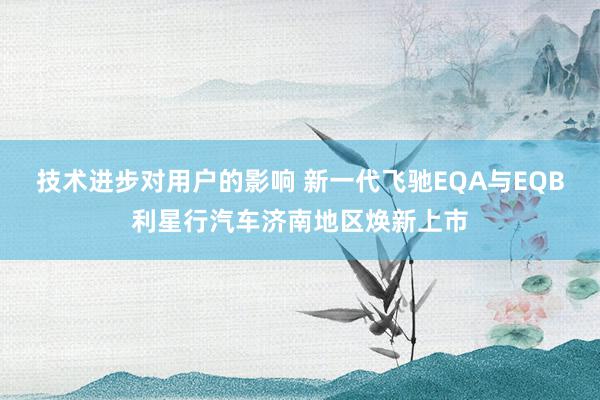 技术进步对用户的影响 新一代飞驰EQA与EQB利星行汽车济南地区焕新上市