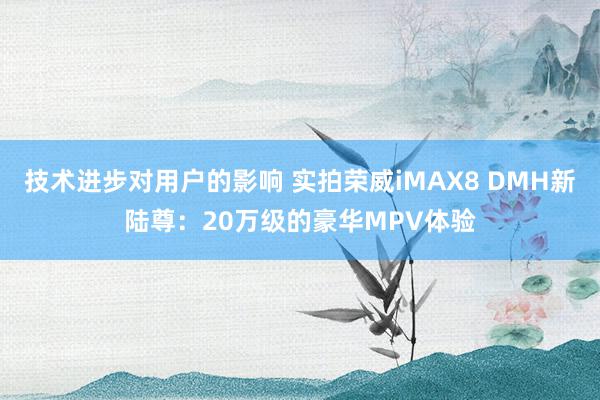 技术进步对用户的影响 实拍荣威iMAX8 DMH新陆尊：20万级的豪华MPV体验