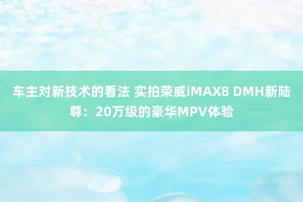 车主对新技术的看法 实拍荣威iMAX8 DMH新陆尊：20万级的豪华MPV体验