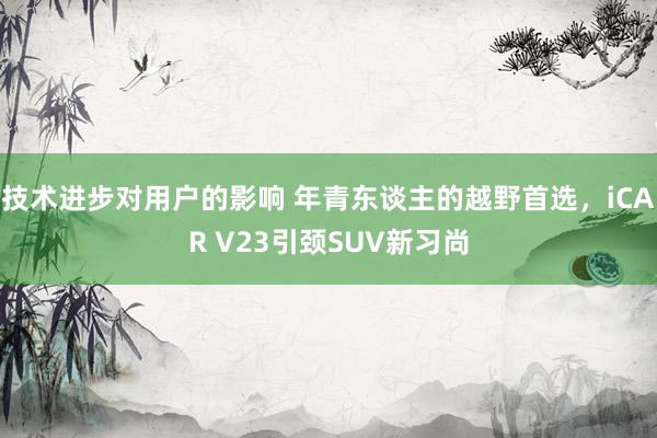 技术进步对用户的影响 年青东谈主的越野首选，iCAR V23引颈SUV新习尚