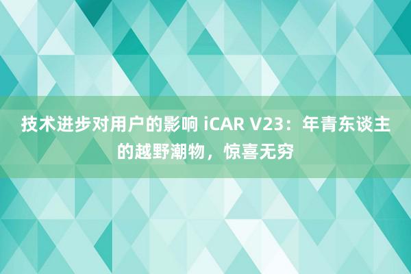 技术进步对用户的影响 iCAR V23：年青东谈主的越野潮物，惊喜无穷