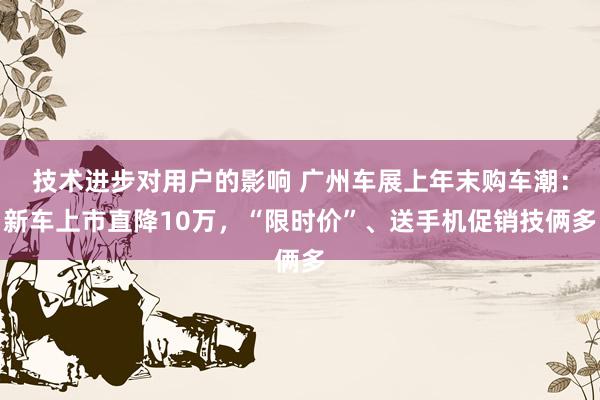 技术进步对用户的影响 广州车展上年末购车潮：新车上市直降10万，“限时价”、送手机促销技俩多