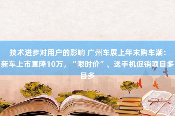 技术进步对用户的影响 广州车展上年末购车潮：新车上市直降10万，“限时价”、送手机促销项目多