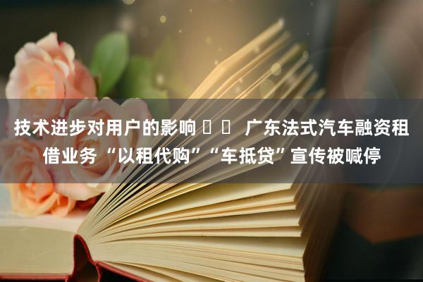 技术进步对用户的影响 		 广东法式汽车融资租借业务 “以租代购”“车抵贷”宣传被喊停