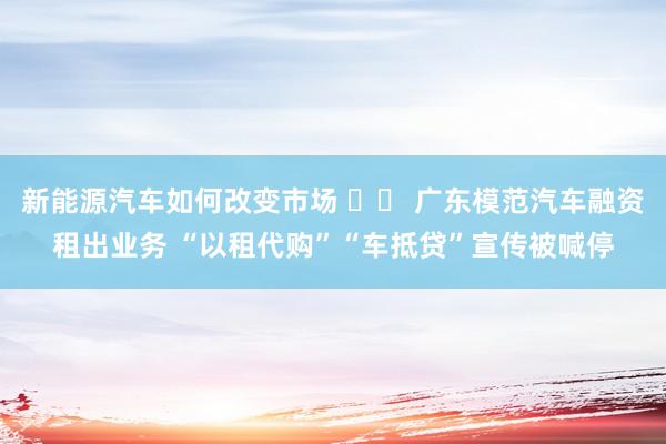 新能源汽车如何改变市场 		 广东模范汽车融资租出业务 “以租代购”“车抵贷”宣传被喊停