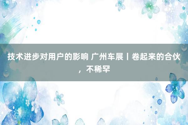 技术进步对用户的影响 广州车展丨卷起来的合伙，不稀罕