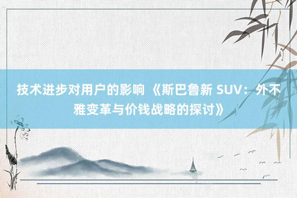 技术进步对用户的影响 《斯巴鲁新 SUV：外不雅变革与价钱战略的探讨》