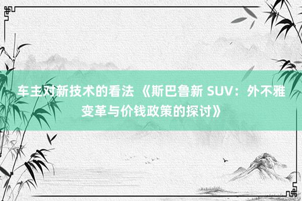 车主对新技术的看法 《斯巴鲁新 SUV：外不雅变革与价钱政策的探讨》