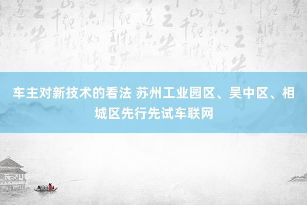 车主对新技术的看法 苏州工业园区、吴中区、相城区先行先试车联网