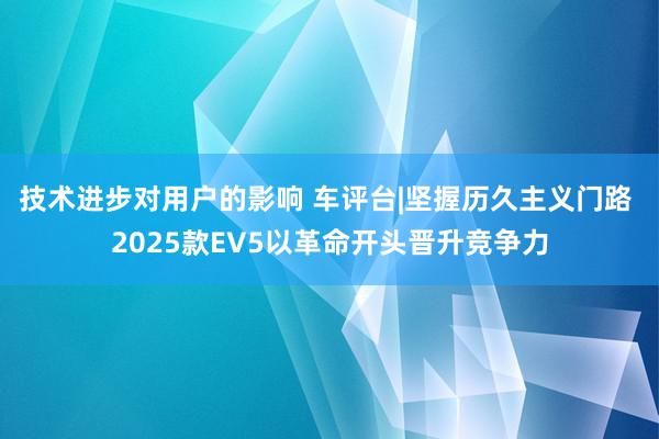 技术进步对用户的影响 车评台|坚握历久主义门路 2025款EV5以革命开头晋升竞争力