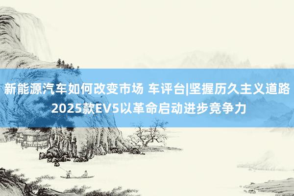 新能源汽车如何改变市场 车评台|坚握历久主义道路 2025款EV5以革命启动进步竞争力