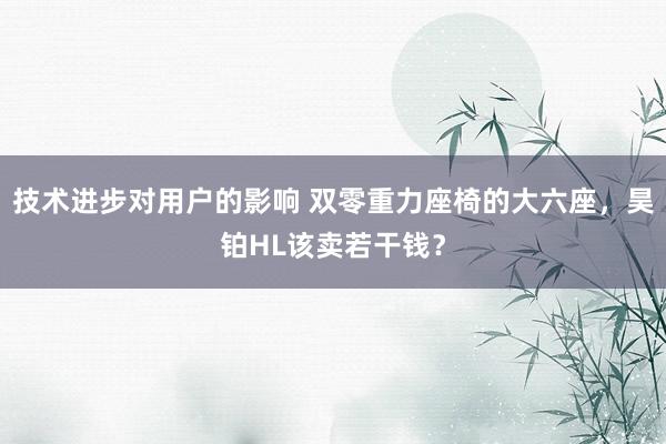 技术进步对用户的影响 双零重力座椅的大六座，昊铂HL该卖若干钱？