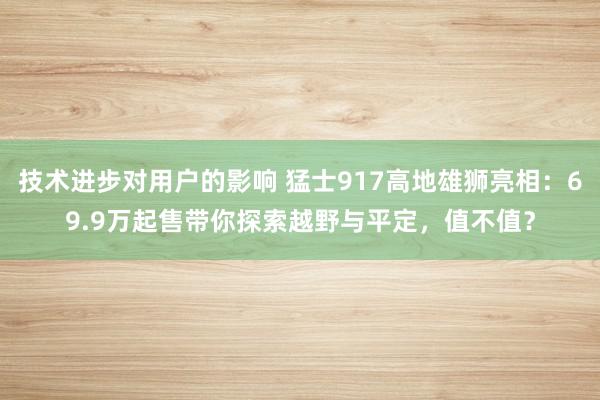 技术进步对用户的影响 猛士917高地雄狮亮相：69.9万起售带你探索越野与平定，值不值？