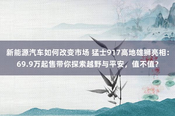 新能源汽车如何改变市场 猛士917高地雄狮亮相：69.9万起售带你探索越野与平安，值不值？