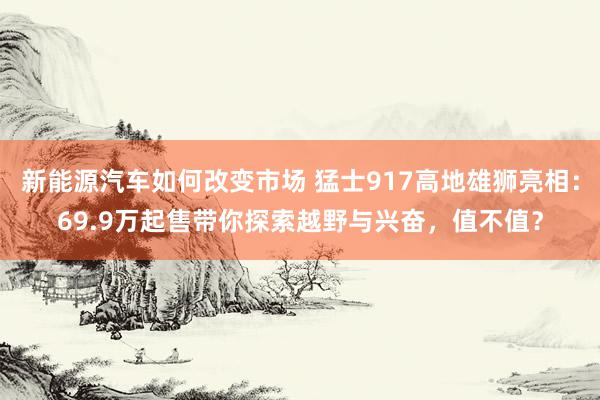 新能源汽车如何改变市场 猛士917高地雄狮亮相：69.9万起售带你探索越野与兴奋，值不值？