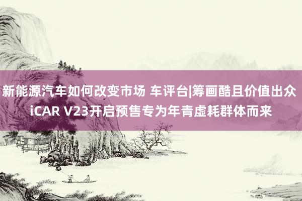 新能源汽车如何改变市场 车评台|筹画酷且价值出众 iCAR V23开启预售专为年青虚耗群体而来