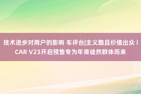 技术进步对用户的影响 车评台|主义酷且价值出众 iCAR V23开启预售专为年青徒然群体而来