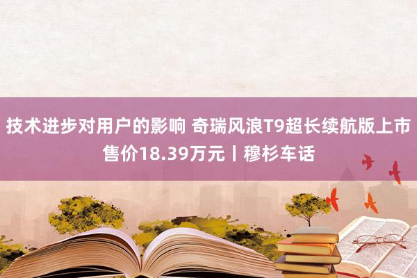 技术进步对用户的影响 奇瑞风浪T9超长续航版上市售价18.39万元丨穆杉车话