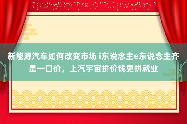 新能源汽车如何改变市场 i东说念主e东说念主齐是一口价，上汽宇宙拼价钱更拼就业