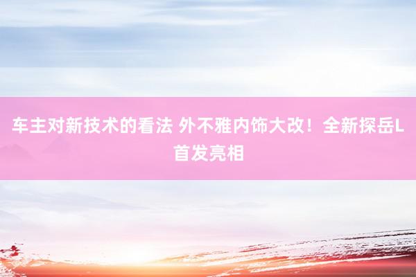 车主对新技术的看法 外不雅内饰大改！全新探岳L首发亮相